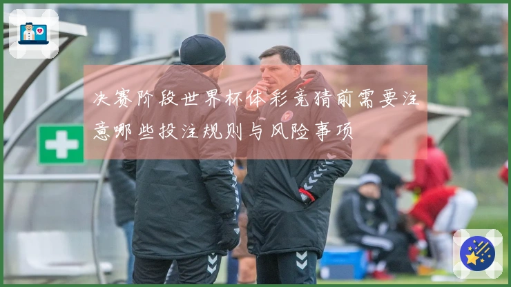 决赛阶段世界杯体彩竞猜前需要注意哪些投注规则与风险事项
