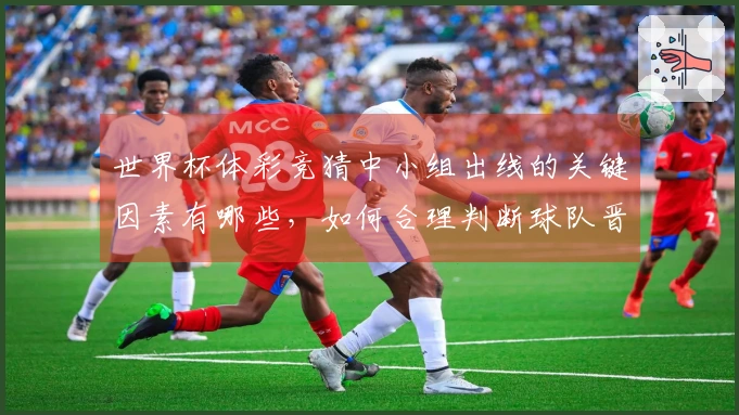世界杯体彩竞猜中小组出线的关键因素有哪些,如何合理判断球队晋级可能性