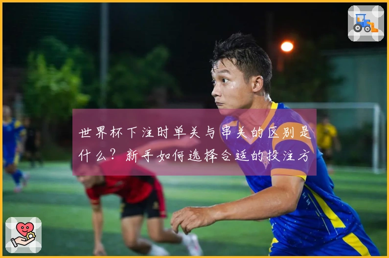 世界杯下注时单关与串关的区别是什么?新手如何选择合适的投注方式?