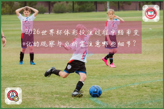 2026世界杯体彩投注过程中赔率变化的观察与分析需注意哪些细节？